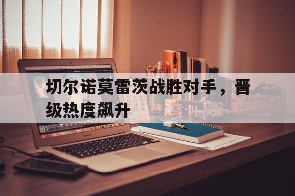 九游游戏-包含切尔诺莫雷茨战胜对手，晋级热度飙升的词条