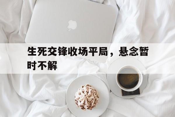 九游体育官方入口-生死交锋收场平局，悬念暂时不解