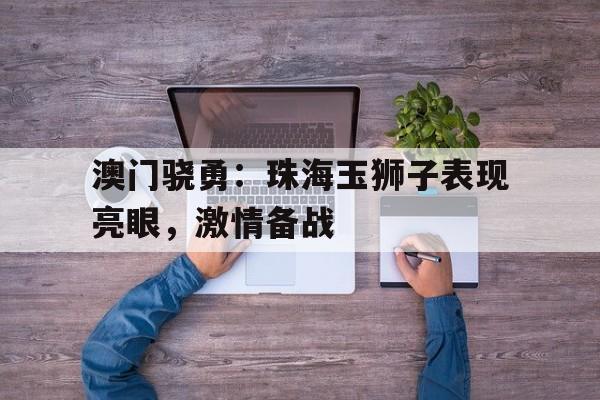 九游体育直播-包含澳门骁勇：珠海玉狮子表现亮眼，激情备战的词条