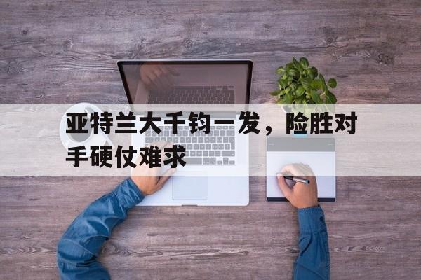 九游APP-亚特兰大千钧一发，险胜对手硬仗难求的简单介绍