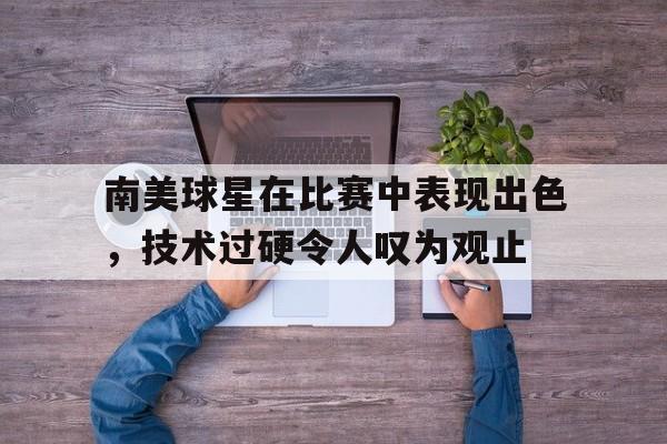 九游娱乐网页-南美球星在比赛中表现出色，技术过硬令人叹为观止