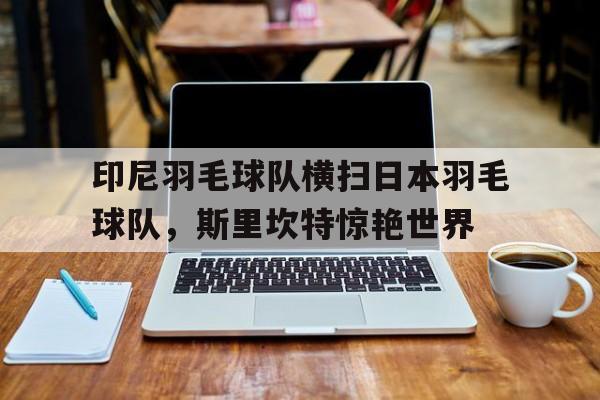 九游app下载-包含印尼羽毛球队横扫日本羽毛球队，斯里坎特惊艳世界的词条